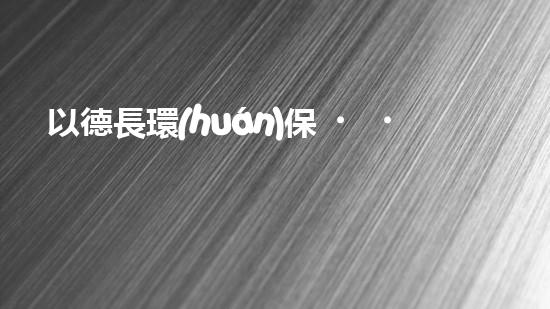 以德長環(huán)保，推廣綠色生活方式，讓世界更美好